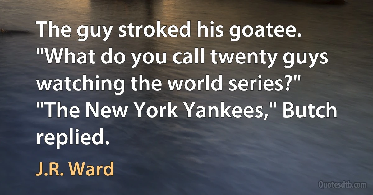 The guy stroked his goatee. "What do you call twenty guys watching the world series?"
"The New York Yankees," Butch replied. (J.R. Ward)