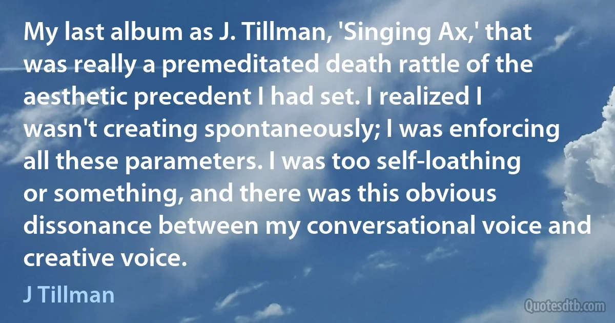 My last album as J. Tillman, 'Singing Ax,' that was really a premeditated death rattle of the aesthetic precedent I had set. I realized I wasn't creating spontaneously; I was enforcing all these parameters. I was too self-loathing or something, and there was this obvious dissonance between my conversational voice and creative voice. (J Tillman)