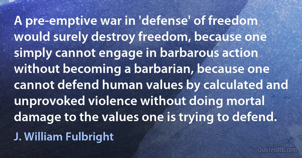 A pre-emptive war in 'defense' of freedom would surely destroy freedom, because one simply cannot engage in barbarous action without becoming a barbarian, because one cannot defend human values by calculated and unprovoked violence without doing mortal damage to the values one is trying to defend. (J. William Fulbright)