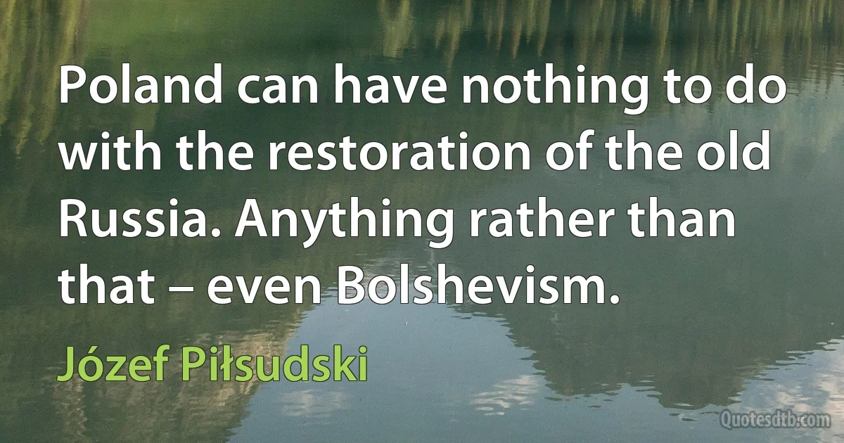 Poland can have nothing to do with the restoration of the old Russia. Anything rather than that – even Bolshevism. (Józef Piłsudski)