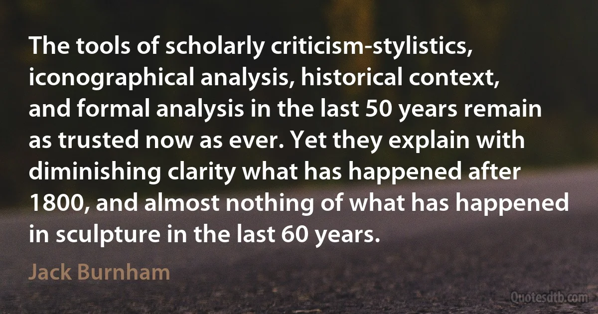 The tools of scholarly criticism-stylistics, iconographical analysis, historical context, and formal analysis in the last 50 years remain as trusted now as ever. Yet they explain with diminishing clarity what has happened after 1800, and almost nothing of what has happened in sculpture in the last 60 years. (Jack Burnham)