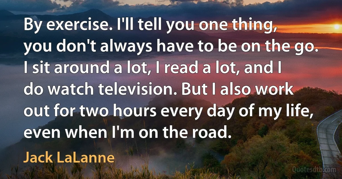 By exercise. I'll tell you one thing, you don't always have to be on the go. I sit around a lot, I read a lot, and I do watch television. But I also work out for two hours every day of my life, even when I'm on the road. (Jack LaLanne)