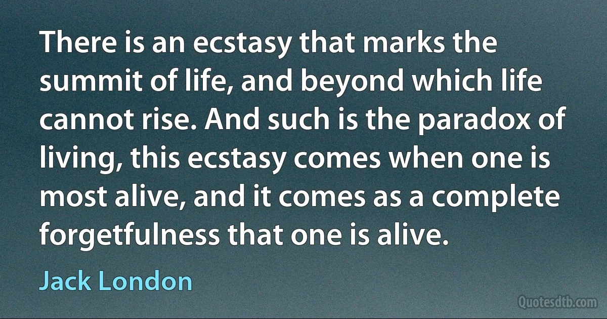 There is an ecstasy that marks the summit of life, and beyond which life cannot rise. And such is the paradox of living, this ecstasy comes when one is most alive, and it comes as a complete forgetfulness that one is alive. (Jack London)