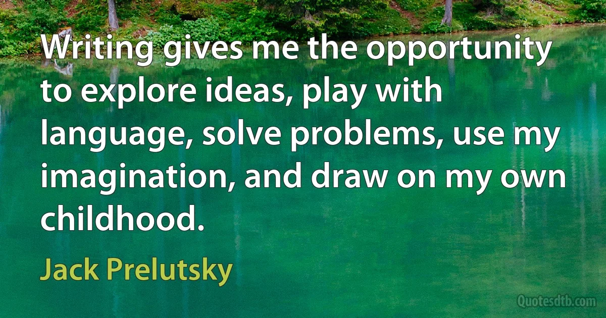 Writing gives me the opportunity to explore ideas, play with language, solve problems, use my imagination, and draw on my own childhood. (Jack Prelutsky)