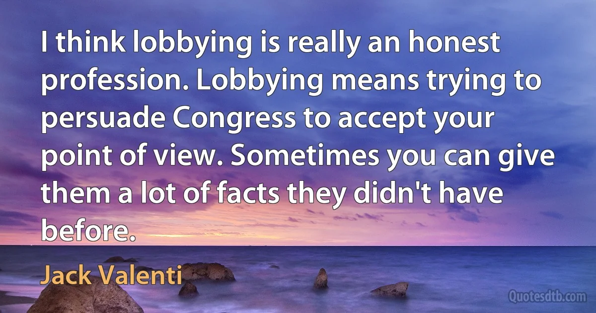 I think lobbying is really an honest profession. Lobbying means trying to persuade Congress to accept your point of view. Sometimes you can give them a lot of facts they didn't have before. (Jack Valenti)