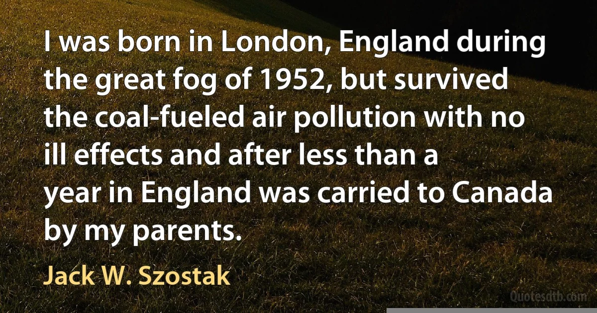 I was born in London, England during the great fog of 1952, but survived the coal-fueled air pollution with no ill effects and after less than a year in England was carried to Canada by my parents. (Jack W. Szostak)