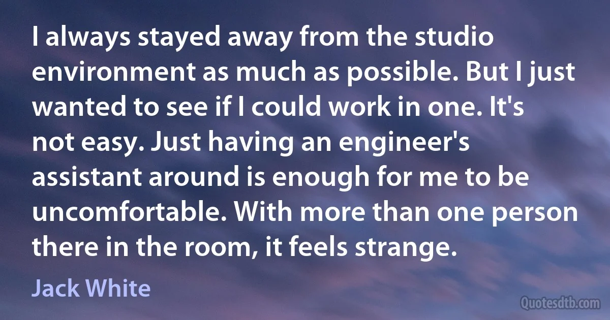 I always stayed away from the studio environment as much as possible. But I just wanted to see if I could work in one. It's not easy. Just having an engineer's assistant around is enough for me to be uncomfortable. With more than one person there in the room, it feels strange. (Jack White)