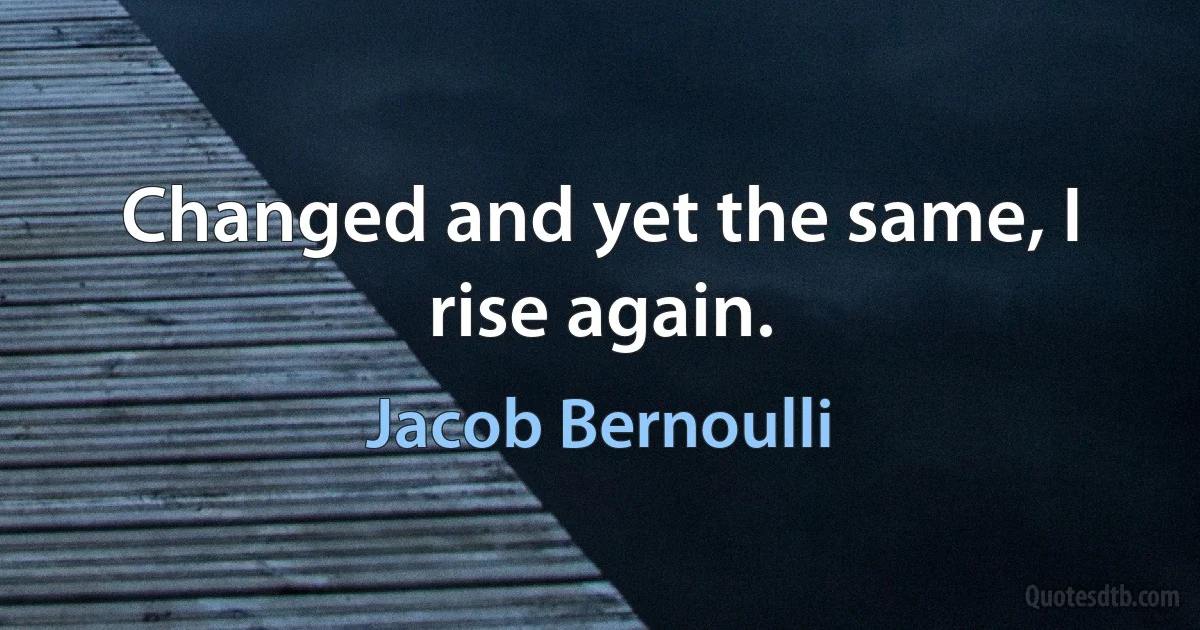 Changed and yet the same, I rise again. (Jacob Bernoulli)