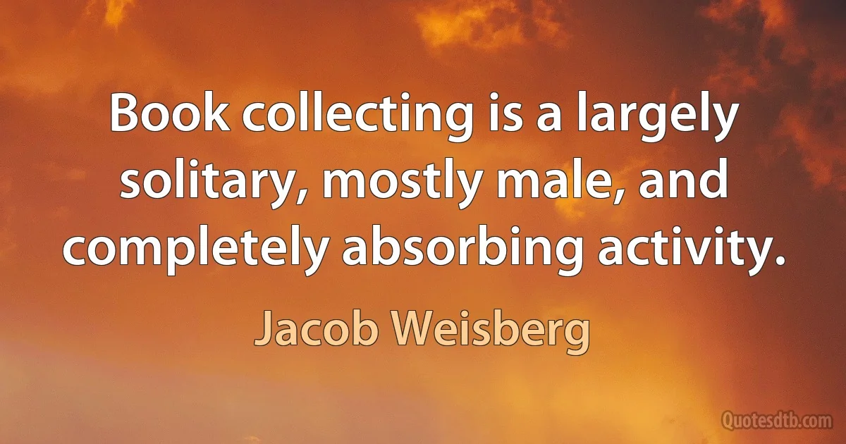 Book collecting is a largely solitary, mostly male, and completely absorbing activity. (Jacob Weisberg)