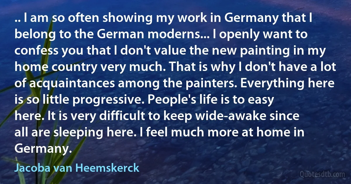 .. I am so often showing my work in Germany that I belong to the German moderns... I openly want to confess you that I don't value the new painting in my home country very much. That is why I don't have a lot of acquaintances among the painters. Everything here is so little progressive. People's life is to easy here. It is very difficult to keep wide-awake since all are sleeping here. I feel much more at home in Germany. (Jacoba van Heemskerck)