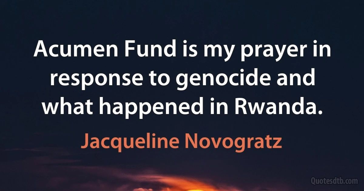 Acumen Fund is my prayer in response to genocide and what happened in Rwanda. (Jacqueline Novogratz)