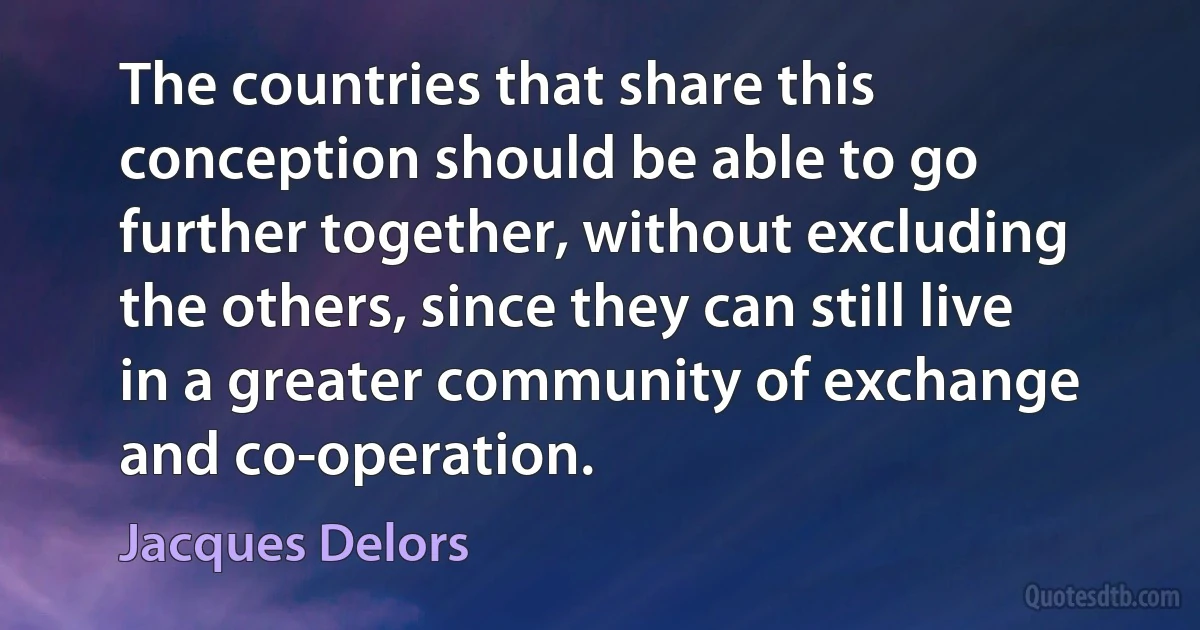 The countries that share this conception should be able to go further together, without excluding the others, since they can still live in a greater community of exchange and co-operation. (Jacques Delors)