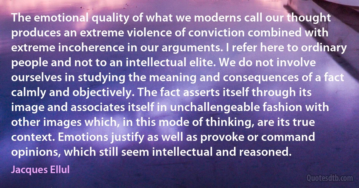 The emotional quality of what we moderns call our thought produces an extreme violence of conviction combined with extreme incoherence in our arguments. I refer here to ordinary people and not to an intellectual elite. We do not involve ourselves in studying the meaning and consequences of a fact calmly and objectively. The fact asserts itself through its image and associates itself in unchallengeable fashion with other images which, in this mode of thinking, are its true context. Emotions justify as well as provoke or command opinions, which still seem intellectual and reasoned. (Jacques Ellul)