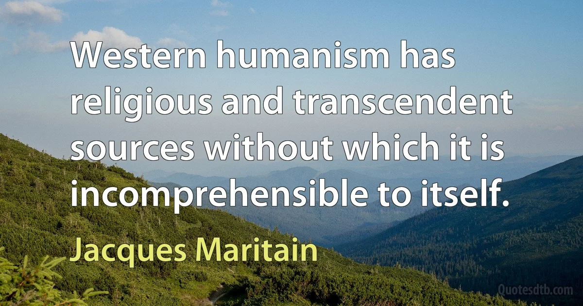 Western humanism has religious and transcendent sources without which it is incomprehensible to itself. (Jacques Maritain)