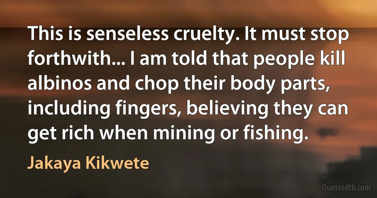 This is senseless cruelty. It must stop forthwith... I am told that people kill albinos and chop their body parts, including fingers, believing they can get rich when mining or fishing. (Jakaya Kikwete)