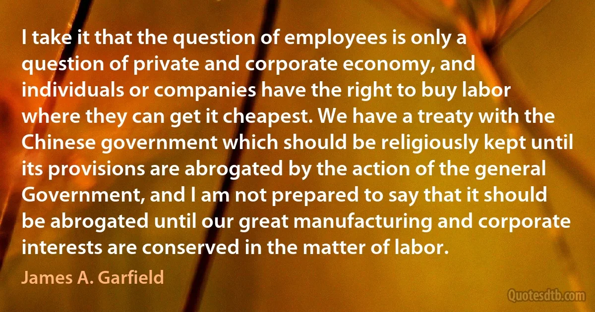 I take it that the question of employees is only a question of private and corporate economy, and individuals or companies have the right to buy labor where they can get it cheapest. We have a treaty with the Chinese government which should be religiously kept until its provisions are abrogated by the action of the general Government, and I am not prepared to say that it should be abrogated until our great manufacturing and corporate interests are conserved in the matter of labor. (James A. Garfield)