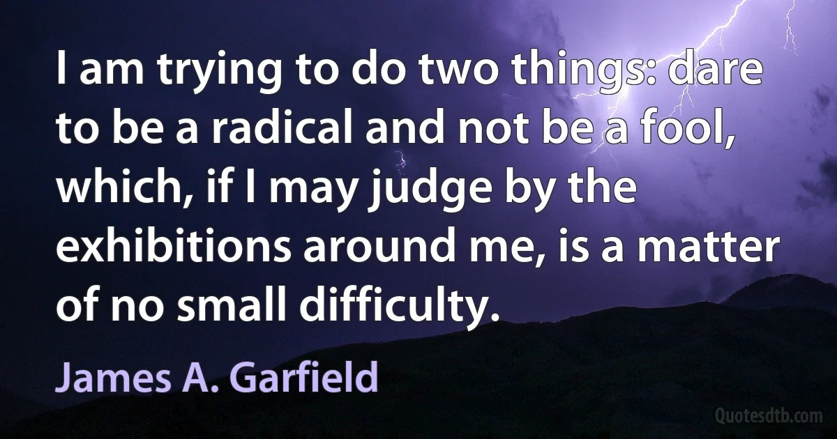 I am trying to do two things: dare to be a radical and not be a fool, which, if I may judge by the exhibitions around me, is a matter of no small difficulty. (James A. Garfield)