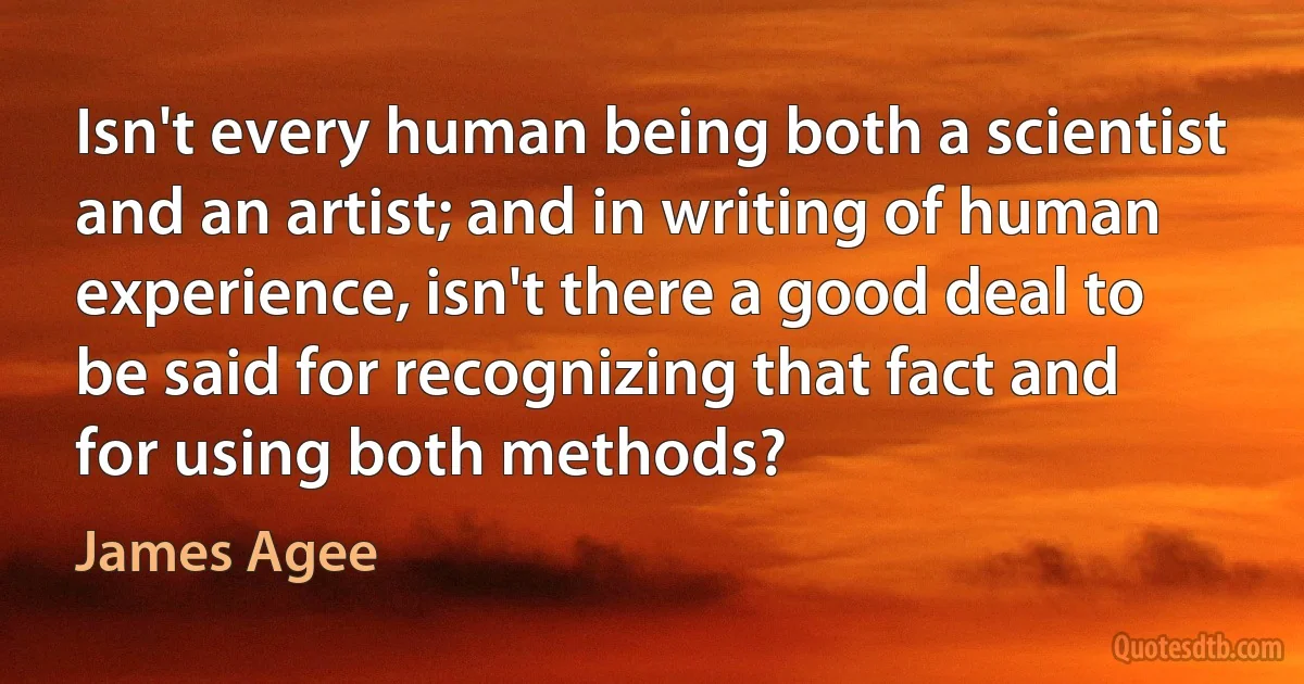 Isn't every human being both a scientist and an artist; and in writing of human experience, isn't there a good deal to be said for recognizing that fact and for using both methods? (James Agee)