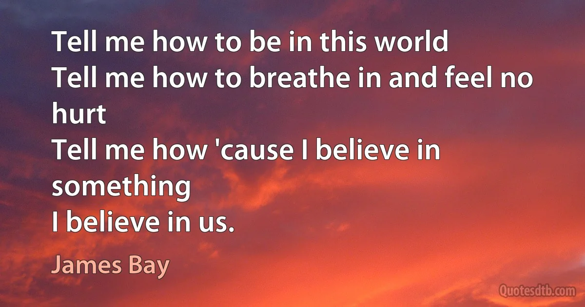 Tell me how to be in this world
Tell me how to breathe in and feel no hurt
Tell me how 'cause I believe in something
I believe in us. (James Bay)