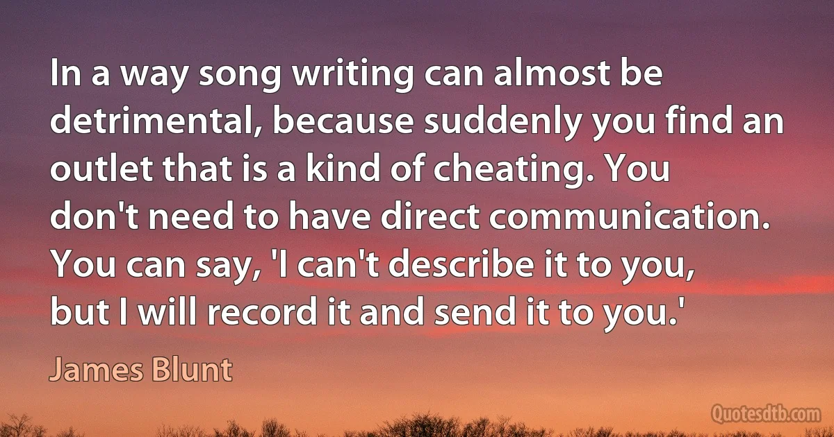 In a way song writing can almost be detrimental, because suddenly you find an outlet that is a kind of cheating. You don't need to have direct communication. You can say, 'I can't describe it to you, but I will record it and send it to you.' (James Blunt)