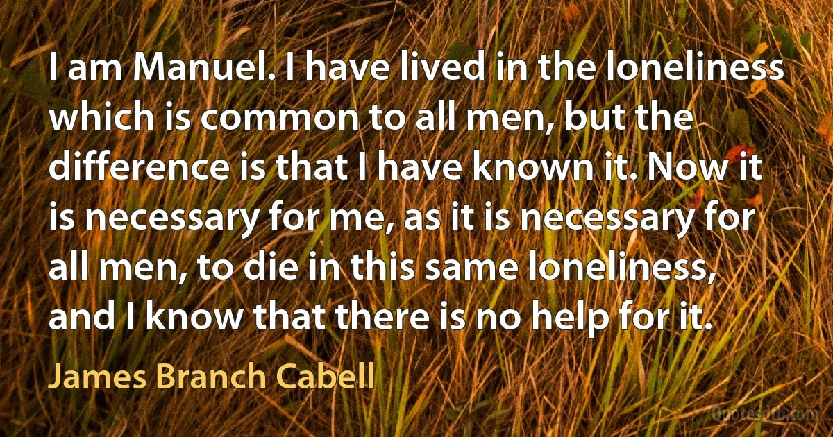 I am Manuel. I have lived in the loneliness which is common to all men, but the difference is that I have known it. Now it is necessary for me, as it is necessary for all men, to die in this same loneliness, and I know that there is no help for it. (James Branch Cabell)