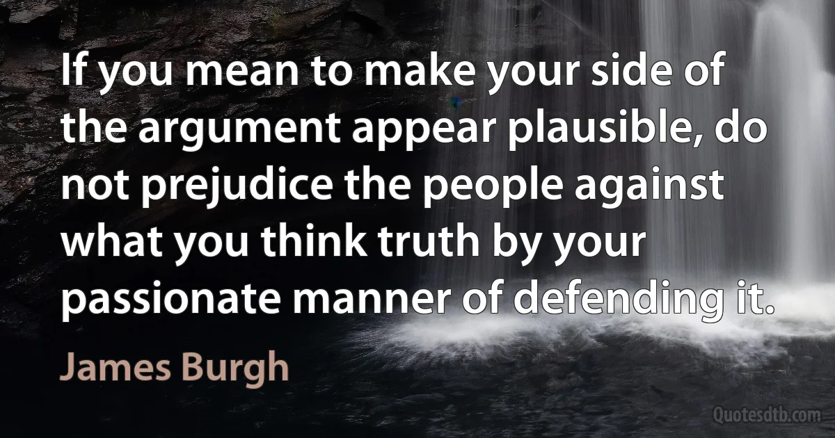 If you mean to make your side of the argument appear plausible, do not prejudice the people against what you think truth by your passionate manner of defending it. (James Burgh)