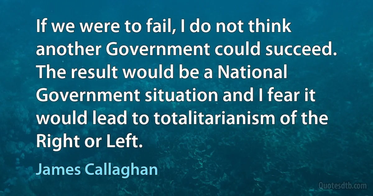 If we were to fail, I do not think another Government could succeed. The result would be a National Government situation and I fear it would lead to totalitarianism of the Right or Left. (James Callaghan)