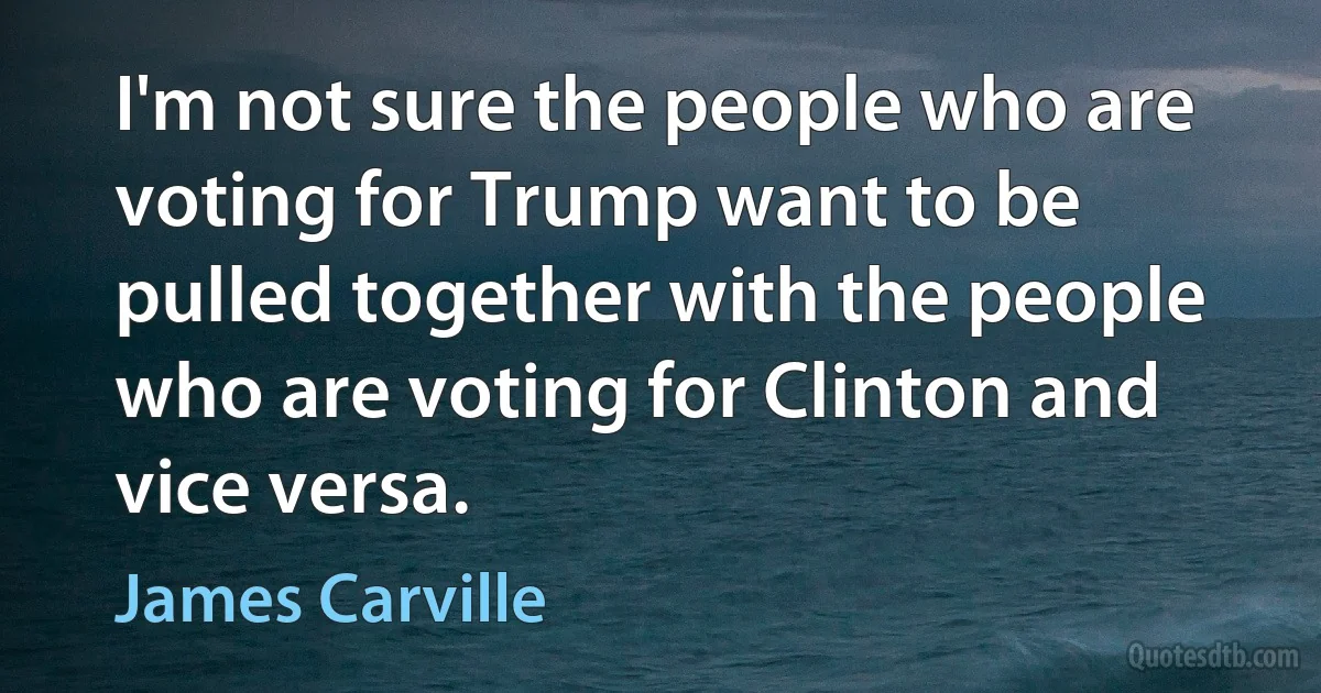 I'm not sure the people who are voting for Trump want to be pulled together with the people who are voting for Clinton and vice versa. (James Carville)