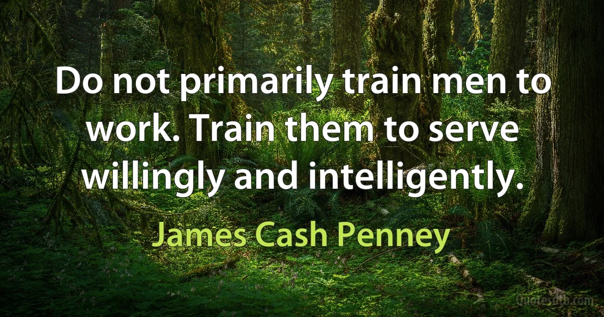 Do not primarily train men to work. Train them to serve willingly and intelligently. (James Cash Penney)