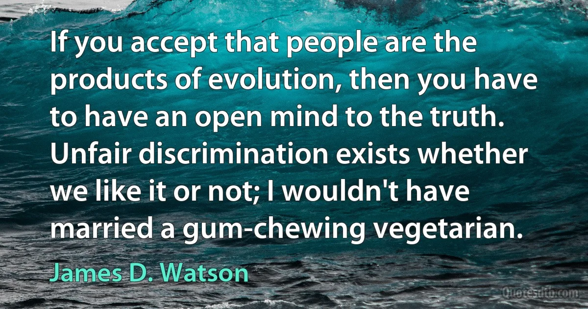 If you accept that people are the products of evolution, then you have to have an open mind to the truth. Unfair discrimination exists whether we like it or not; I wouldn't have married a gum-chewing vegetarian. (James D. Watson)