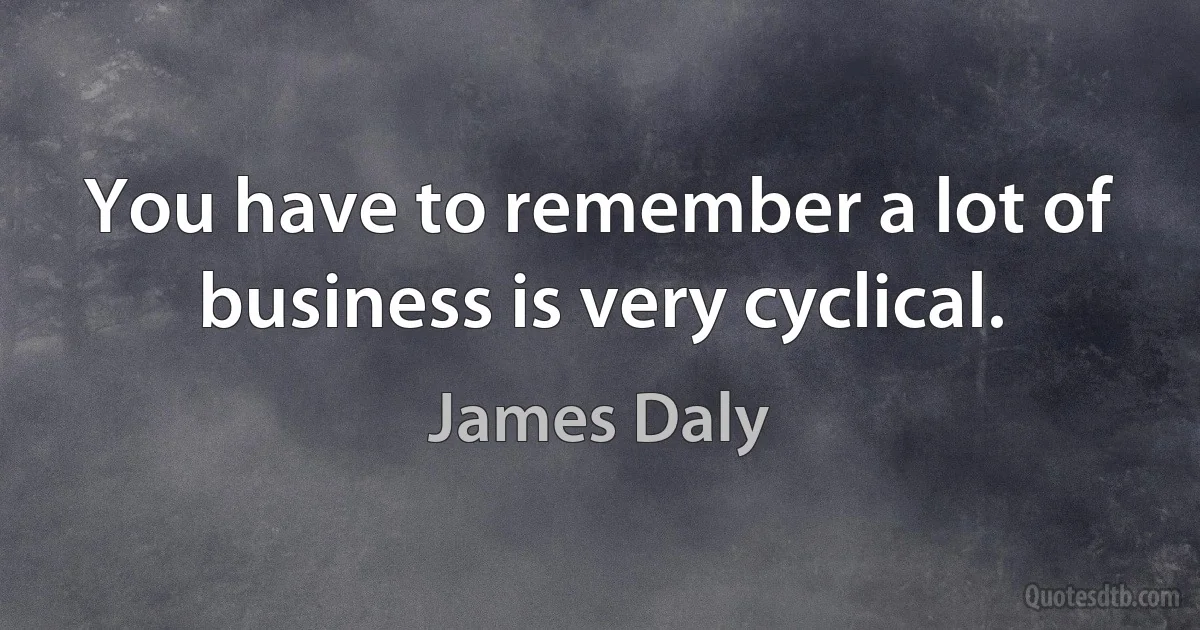 You have to remember a lot of business is very cyclical. (James Daly)