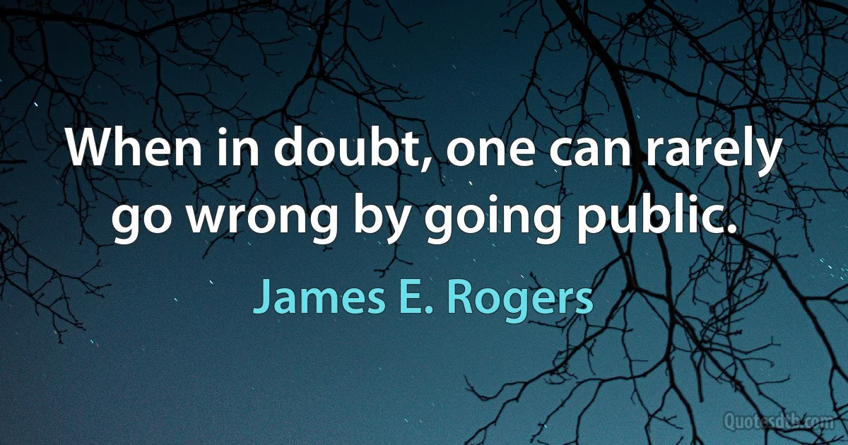 When in doubt, one can rarely go wrong by going public. (James E. Rogers)