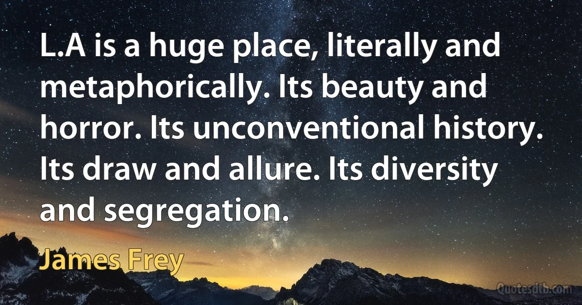 L.A is a huge place, literally and metaphorically. Its beauty and horror. Its unconventional history. Its draw and allure. Its diversity and segregation. (James Frey)