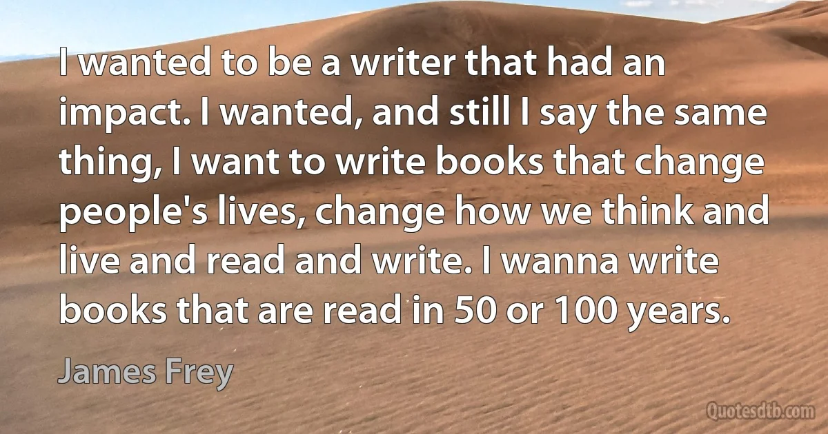 I wanted to be a writer that had an impact. I wanted, and still I say the same thing, I want to write books that change people's lives, change how we think and live and read and write. I wanna write books that are read in 50 or 100 years. (James Frey)