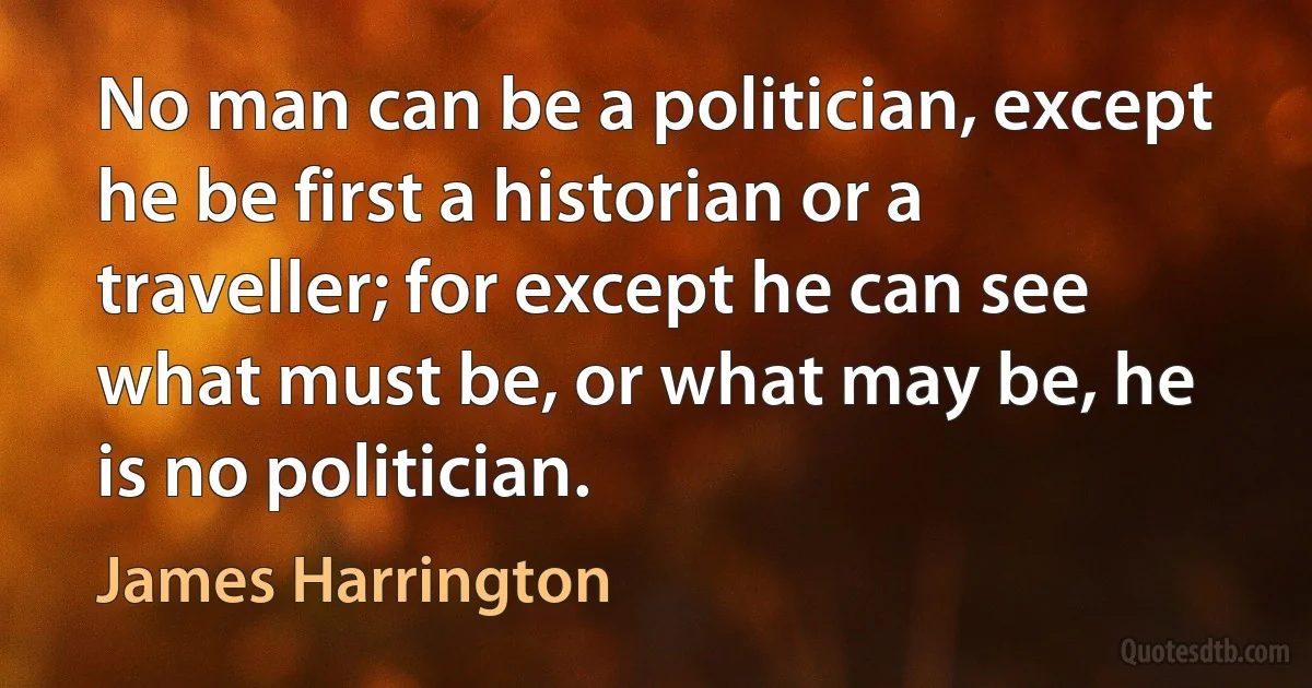 No man can be a politician, except he be first a historian or a traveller; for except he can see what must be, or what may be, he is no politician. (James Harrington)