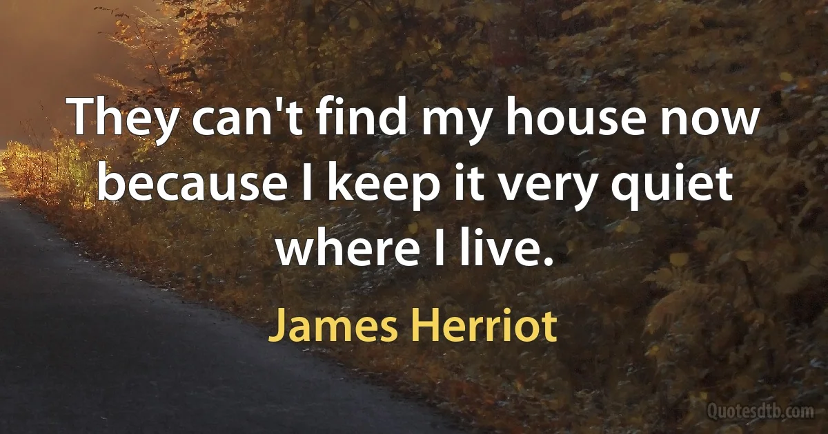 They can't find my house now because I keep it very quiet where I live. (James Herriot)