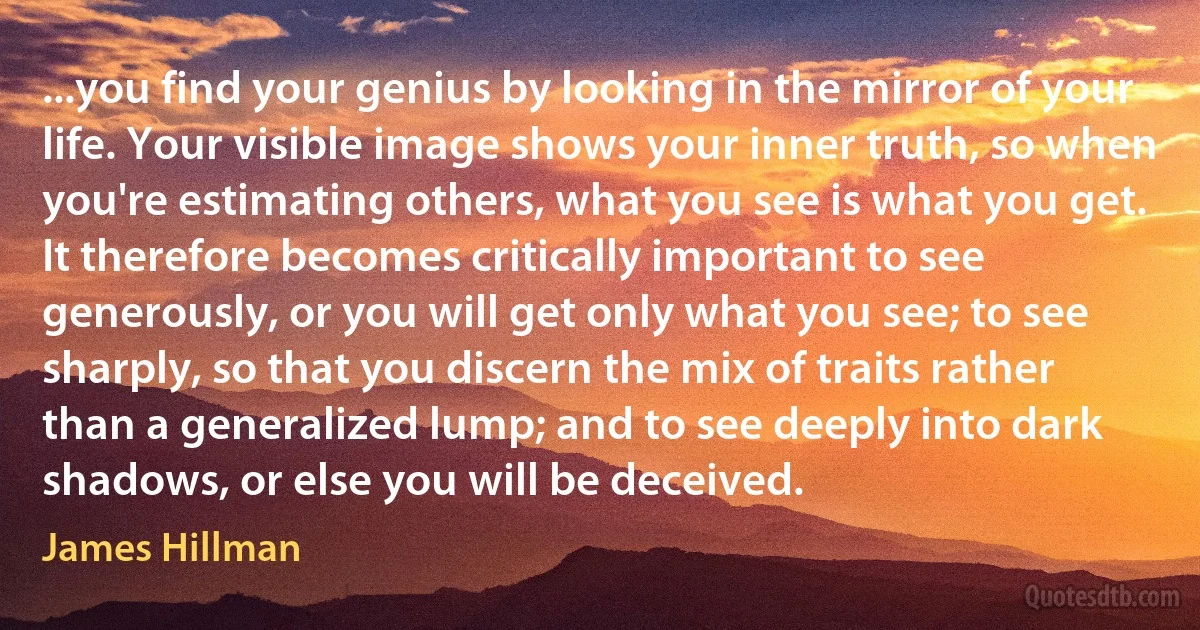 ...you find your genius by looking in the mirror of your life. Your visible image shows your inner truth, so when you're estimating others, what you see is what you get. It therefore becomes critically important to see generously, or you will get only what you see; to see sharply, so that you discern the mix of traits rather than a generalized lump; and to see deeply into dark shadows, or else you will be deceived. (James Hillman)