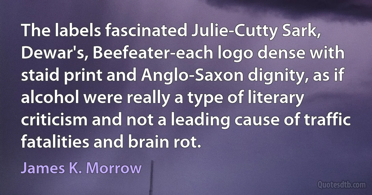 The labels fascinated Julie-Cutty Sark, Dewar's, Beefeater-each logo dense with staid print and Anglo-Saxon dignity, as if alcohol were really a type of literary criticism and not a leading cause of traffic fatalities and brain rot. (James K. Morrow)