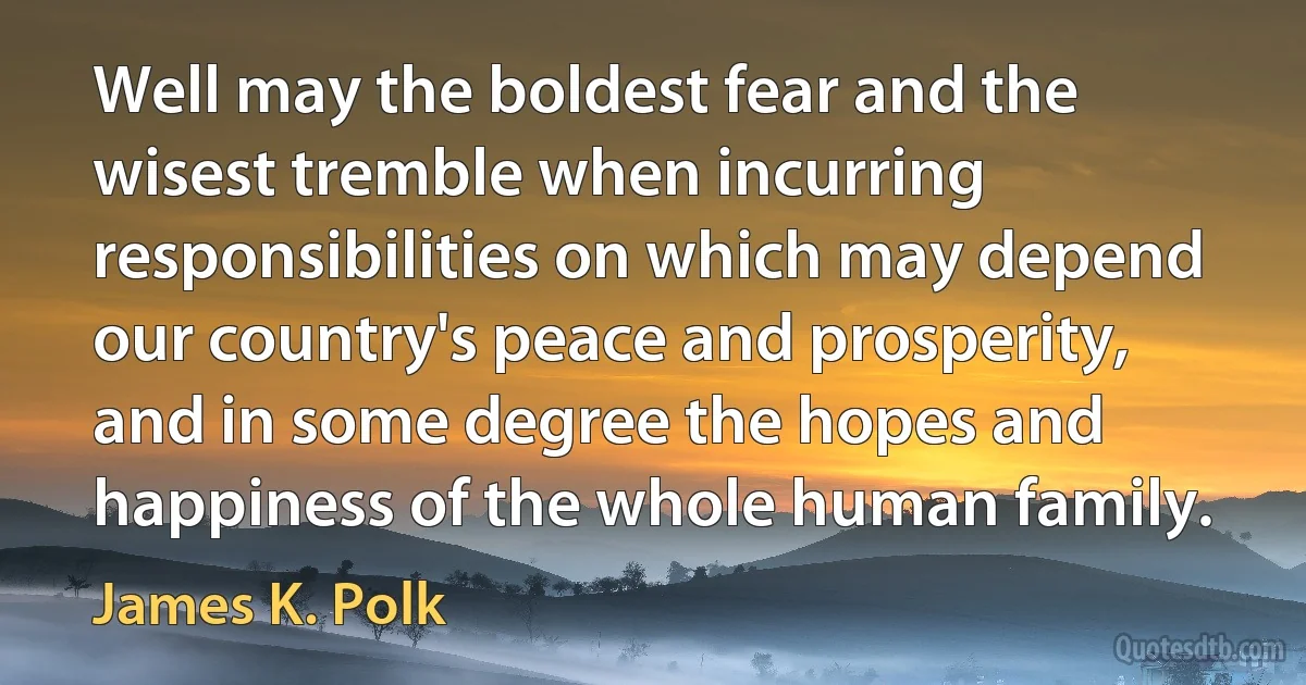 Well may the boldest fear and the wisest tremble when incurring responsibilities on which may depend our country's peace and prosperity, and in some degree the hopes and happiness of the whole human family. (James K. Polk)