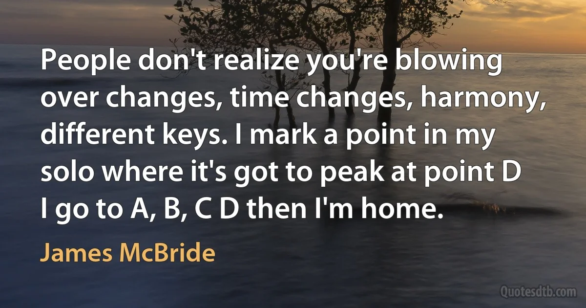 People don't realize you're blowing over changes, time changes, harmony, different keys. I mark a point in my solo where it's got to peak at point D I go to A, B, C D then I'm home. (James McBride)