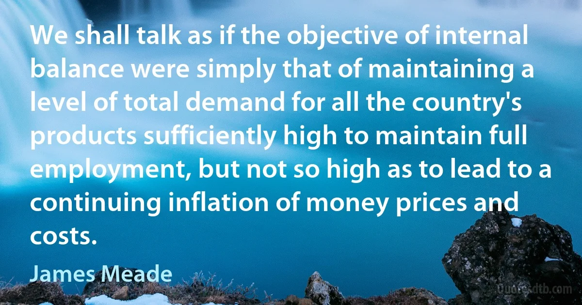 We shall talk as if the objective of internal balance were simply that of maintaining a level of total demand for all the country's products sufficiently high to maintain full employment, but not so high as to lead to a continuing inflation of money prices and costs. (James Meade)