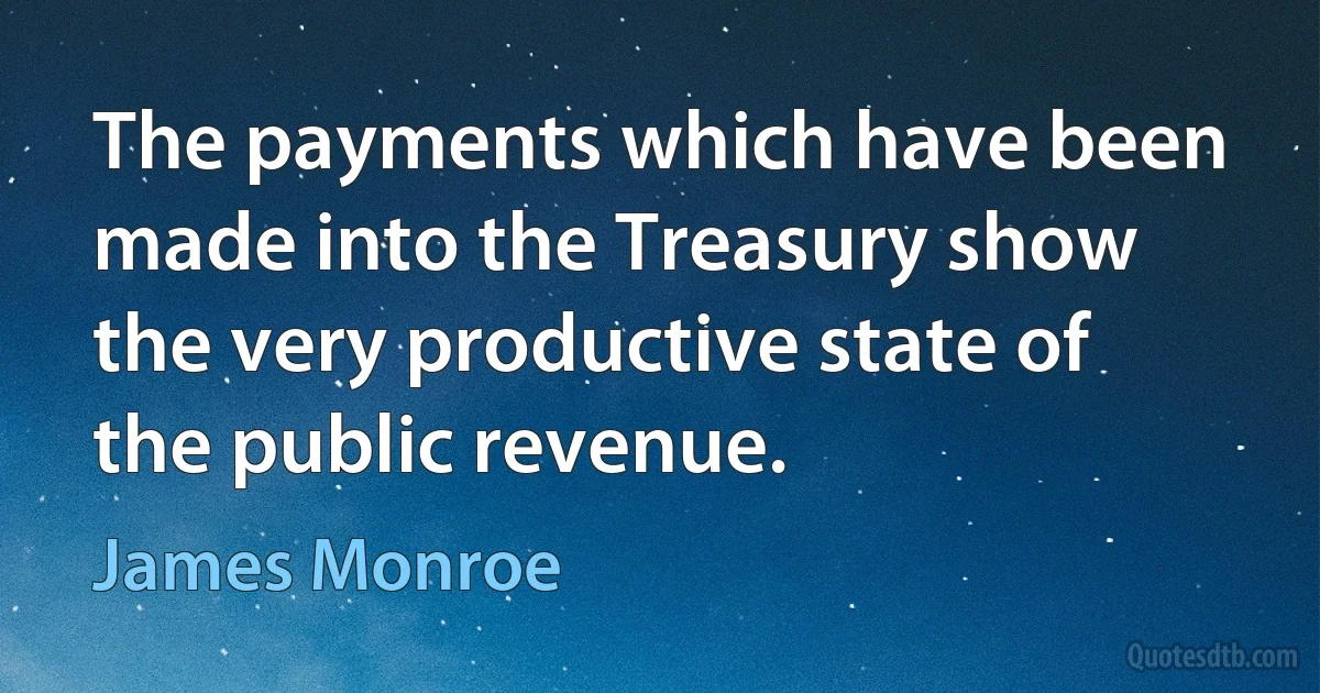 The payments which have been made into the Treasury show the very productive state of the public revenue. (James Monroe)