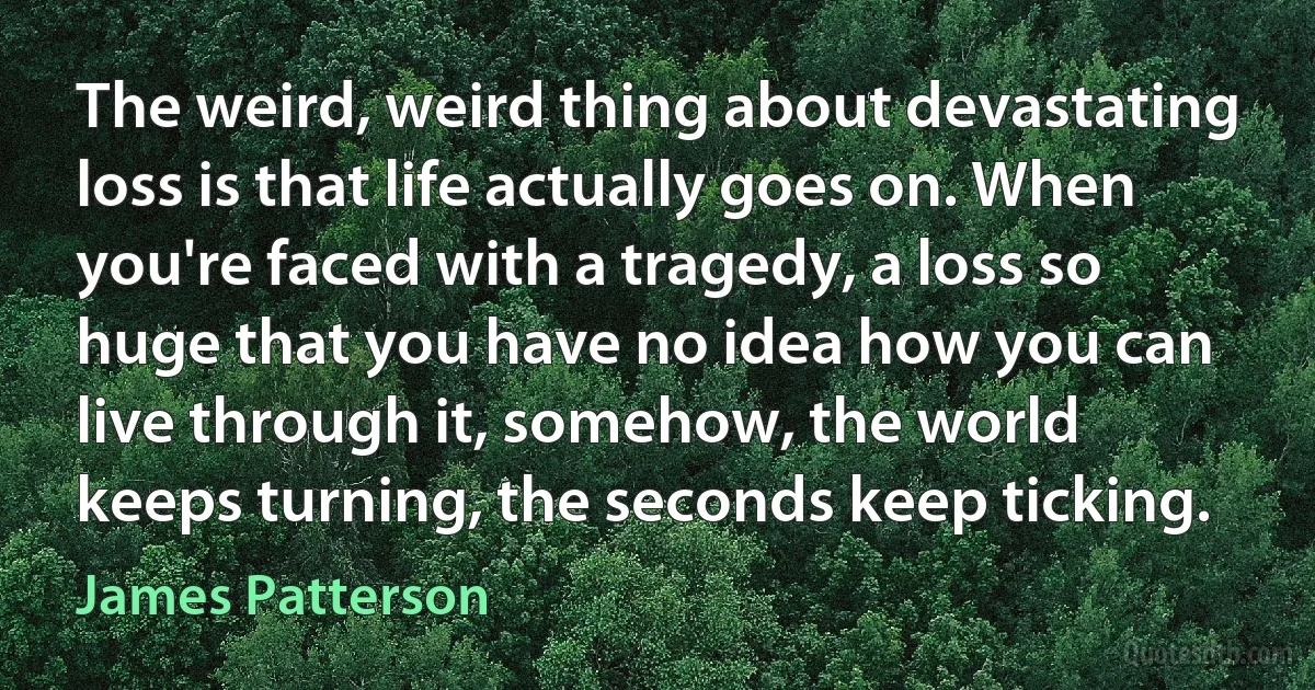 The weird, weird thing about devastating loss is that life actually goes on. When you're faced with a tragedy, a loss so huge that you have no idea how you can live through it, somehow, the world keeps turning, the seconds keep ticking. (James Patterson)