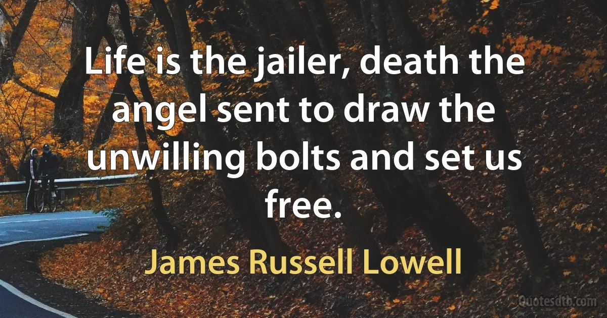 Life is the jailer, death the angel sent to draw the unwilling bolts and set us free. (James Russell Lowell)