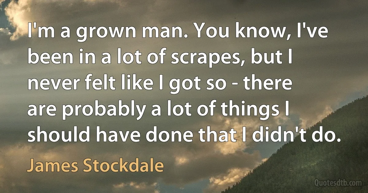 I'm a grown man. You know, I've been in a lot of scrapes, but I never felt like I got so - there are probably a lot of things I should have done that I didn't do. (James Stockdale)