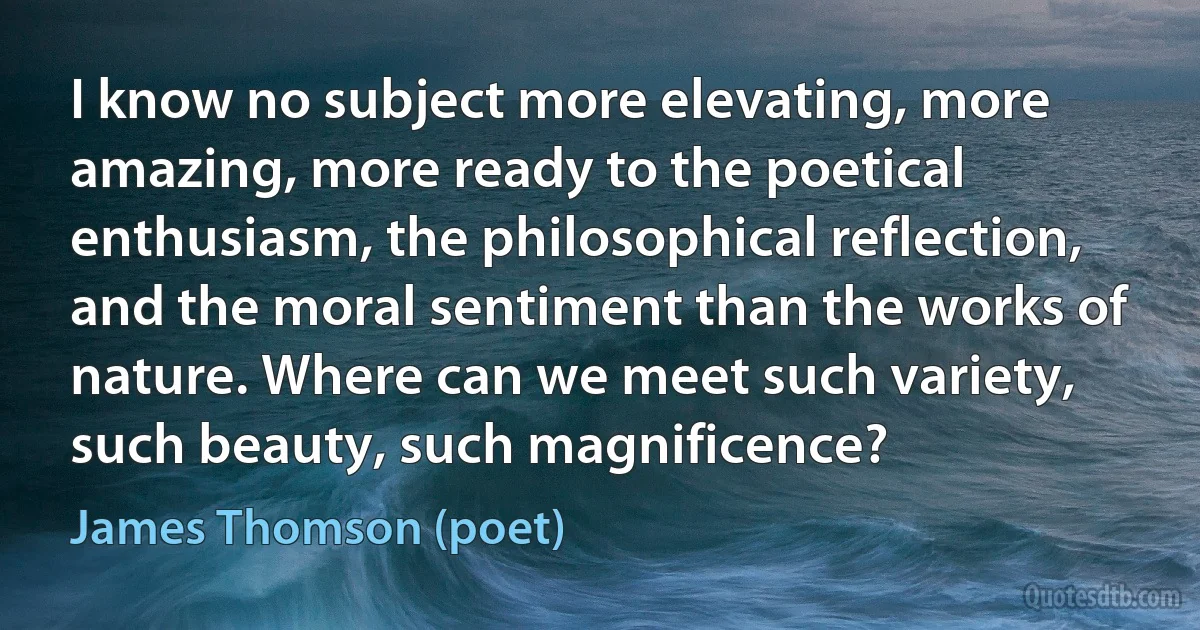 I know no subject more elevating, more amazing, more ready to the poetical enthusiasm, the philosophical reflection, and the moral sentiment than the works of nature. Where can we meet such variety, such beauty, such magnificence? (James Thomson (poet))