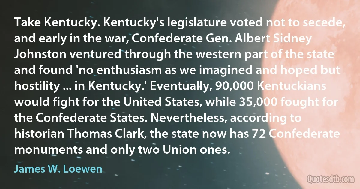 Take Kentucky. Kentucky's legislature voted not to secede, and early in the war, Confederate Gen. Albert Sidney Johnston ventured through the western part of the state and found 'no enthusiasm as we imagined and hoped but hostility ... in Kentucky.' Eventually, 90,000 Kentuckians would fight for the United States, while 35,000 fought for the Confederate States. Nevertheless, according to historian Thomas Clark, the state now has 72 Confederate monuments and only two Union ones. (James W. Loewen)