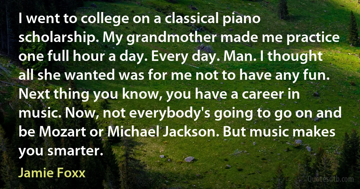 I went to college on a classical piano scholarship. My grandmother made me practice one full hour a day. Every day. Man. I thought all she wanted was for me not to have any fun. Next thing you know, you have a career in music. Now, not everybody's going to go on and be Mozart or Michael Jackson. But music makes you smarter. (Jamie Foxx)