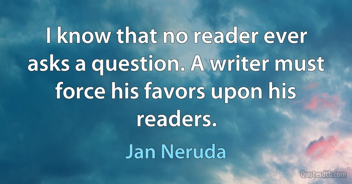 I know that no reader ever asks a question. A writer must force his favors upon his readers. (Jan Neruda)