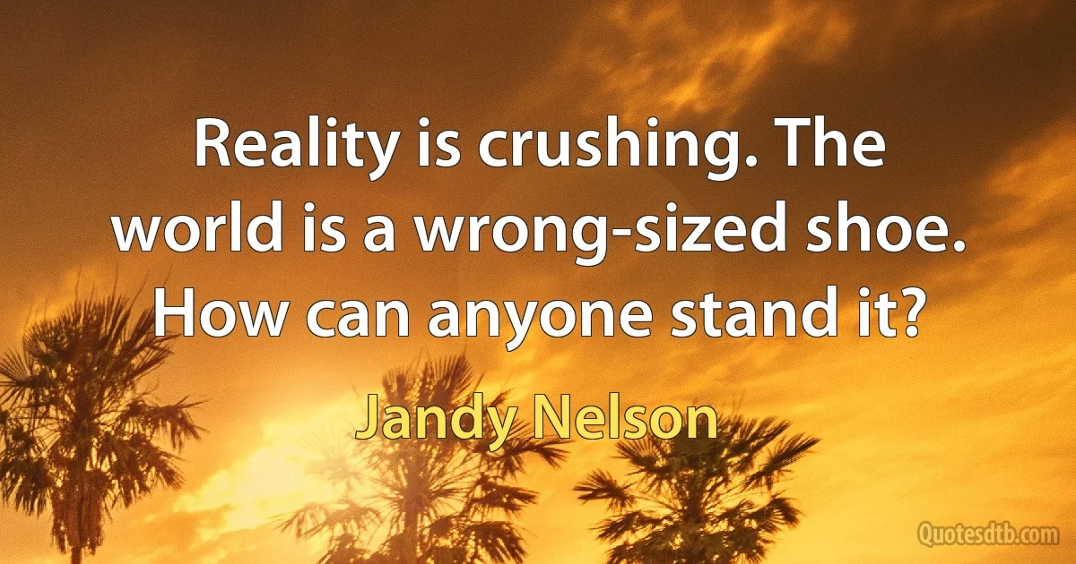 Reality is crushing. The world is a wrong-sized shoe. How can anyone stand it? (Jandy Nelson)